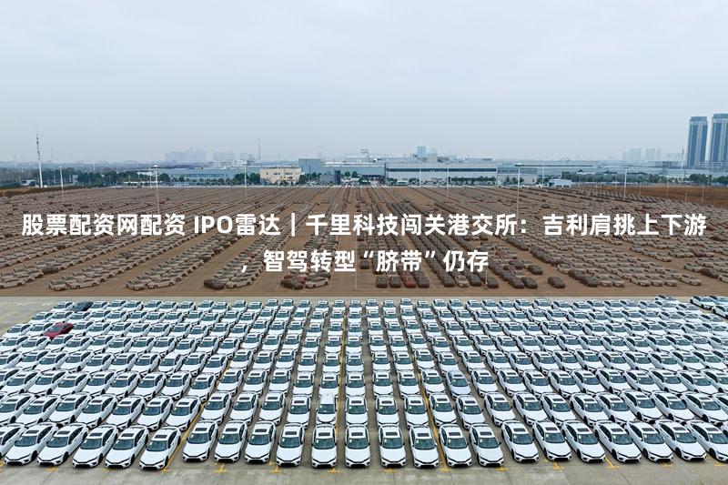 股票配资网配资 IPO雷达｜千里科技闯关港交所：吉利肩挑上下游，智驾转型“脐带”仍存