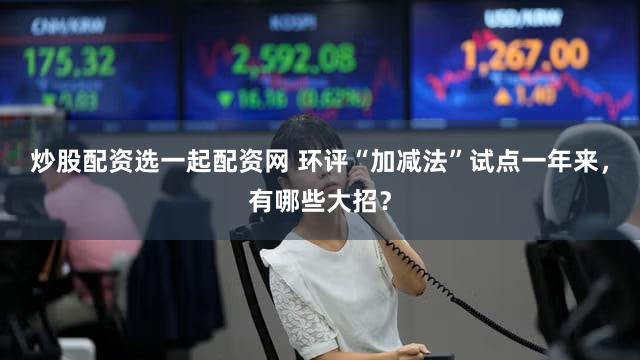 炒股配资选一起配资网 环评“加减法”试点一年来，有哪些大招？