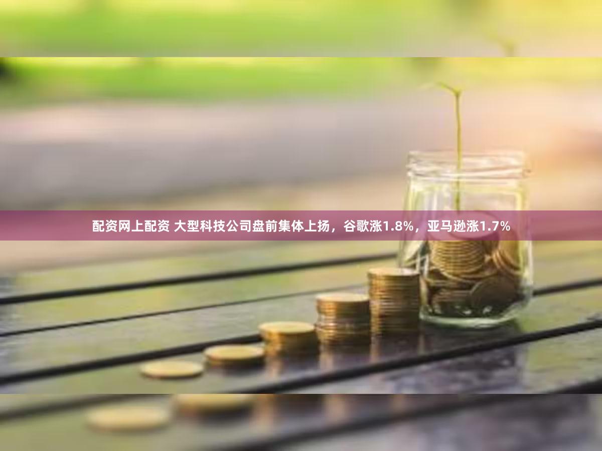 配资网上配资 大型科技公司盘前集体上扬，谷歌涨1.8%，亚马逊涨1.7%
