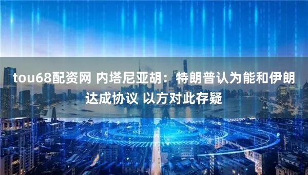 tou68配资网 内塔尼亚胡：特朗普认为能和伊朗达成协议 以方对此存疑