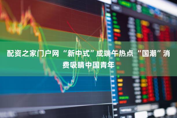 配资之家门户网 “新中式”成端午热点 “国潮”消费吸睛中国青年