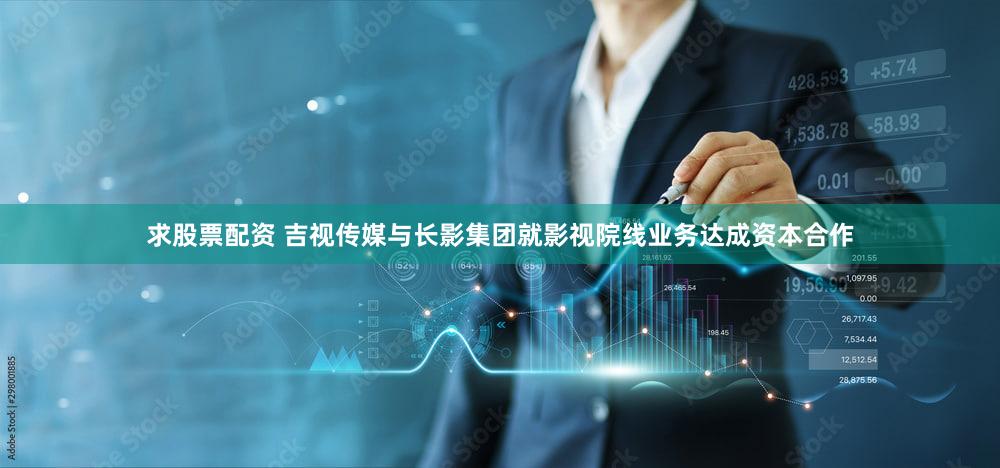 求股票配资 吉视传媒与长影集团就影视院线业务达成资本合作