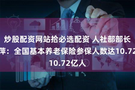 炒股配资网站拾必选配资 人社部部长王晓萍：全国基本养老保险参保人数达10.72亿人