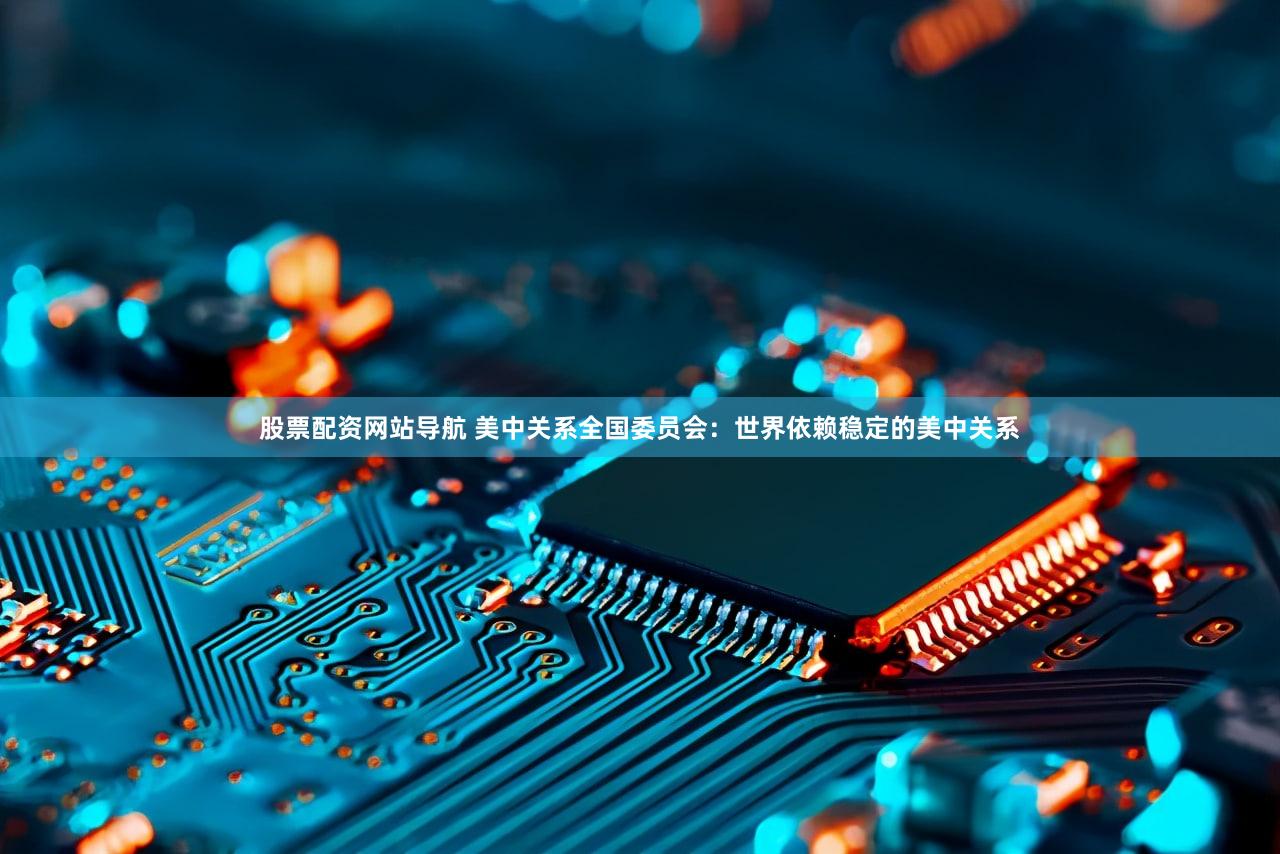股票配资网站导航 美中关系全国委员会：世界依赖稳定的美中关系