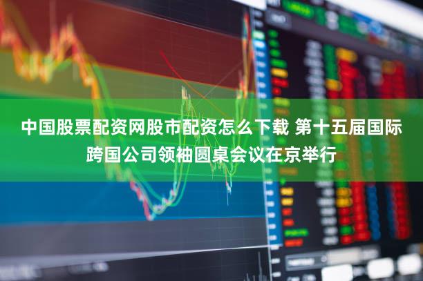 中国股票配资网股市配资怎么下载 第十五届国际跨国公司领袖圆桌会议在京举行