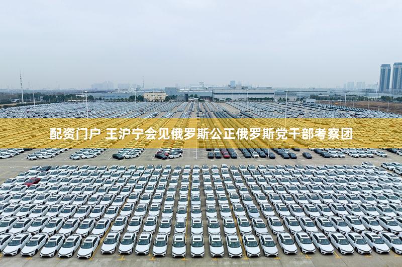 配资门户 王沪宁会见俄罗斯公正俄罗斯党干部考察团