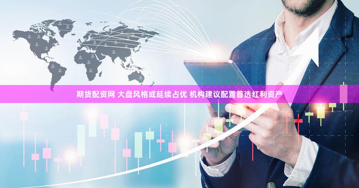 期货配资网 大盘风格或延续占优 机构建议配置首选红利资产