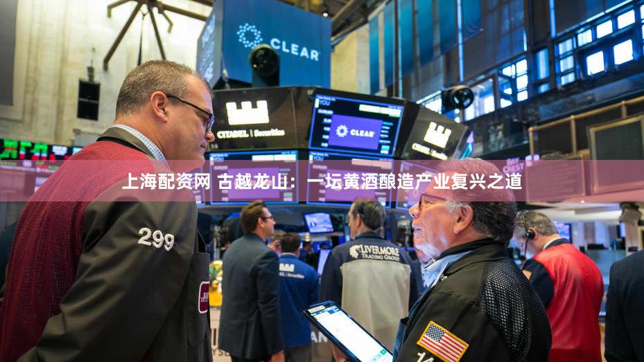 上海配资网 古越龙山：一坛黄酒酿造产业复兴之道