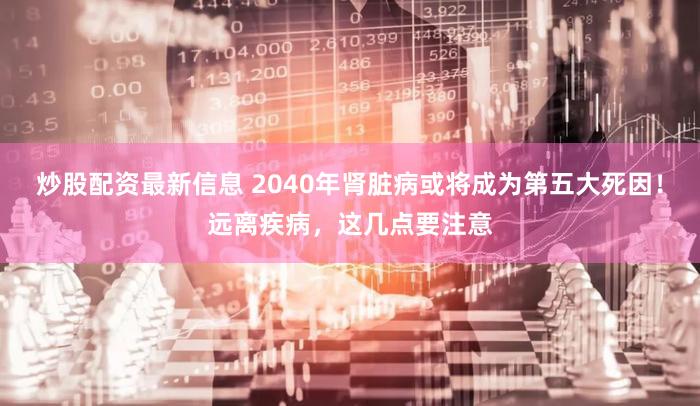 炒股配资最新信息 2040年肾脏病或将成为第五大死因！远离疾病，这几点要注意