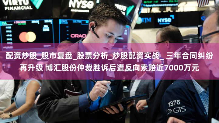 配资炒股_股市复盘_股票分析_炒股配资实战_ 三年合同纠纷再升级 博汇股份仲裁胜诉后遭反向索赔近7000万元