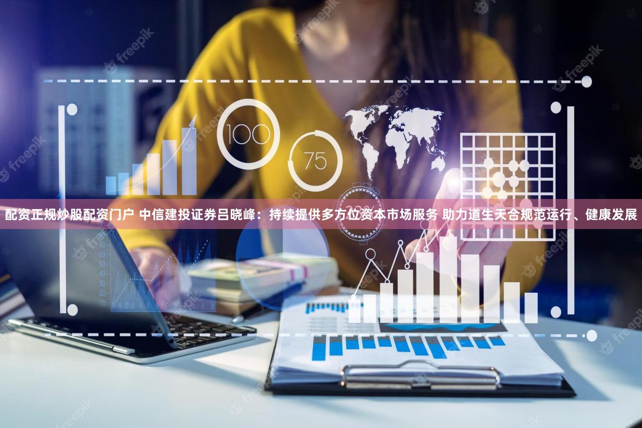 配资正规炒股配资门户 中信建投证券吕晓峰:持续提供多方位资本市场服务 助力道生天合规范运行、健康发展