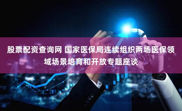 股票配资查询网 国家医保局连续组织两场医保领域场景培育和开放专题座谈