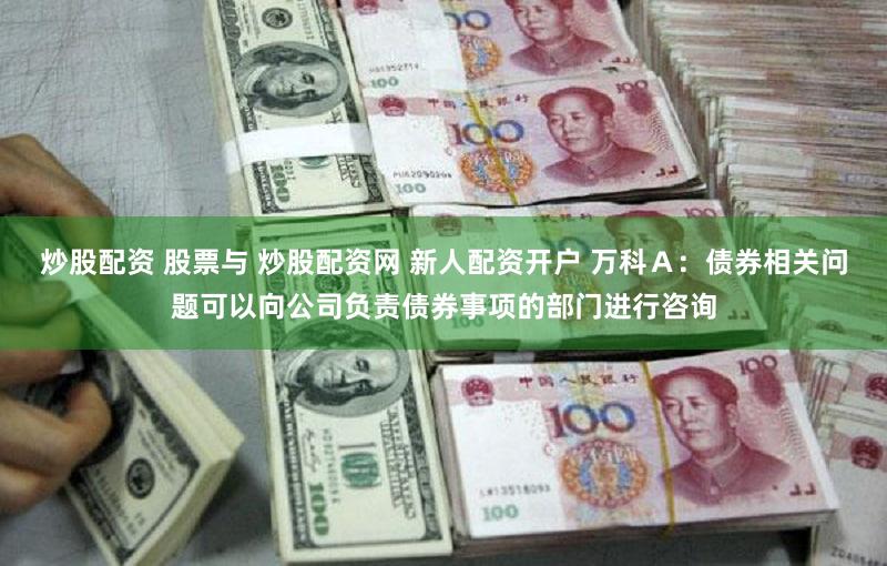 炒股配资 股票与 炒股配资网 新人配资开户 万科Ａ：债券相关问题可以向公司负责债券事项的部门进行咨询