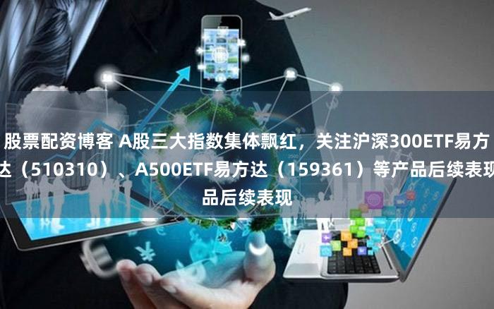 股票配资博客 A股三大指数集体飘红，关注沪深300ETF易方达（510310）、A500ETF易方达（159361）等产品后续表现