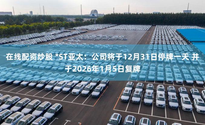 在线配资炒股 *ST亚太：公司将于12月31日停牌一天 并于2026年1月5日复牌