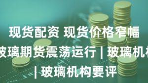 现货配资 现货价格窄幅波动 玻璃期货震荡运行 | 玻璃机构要评