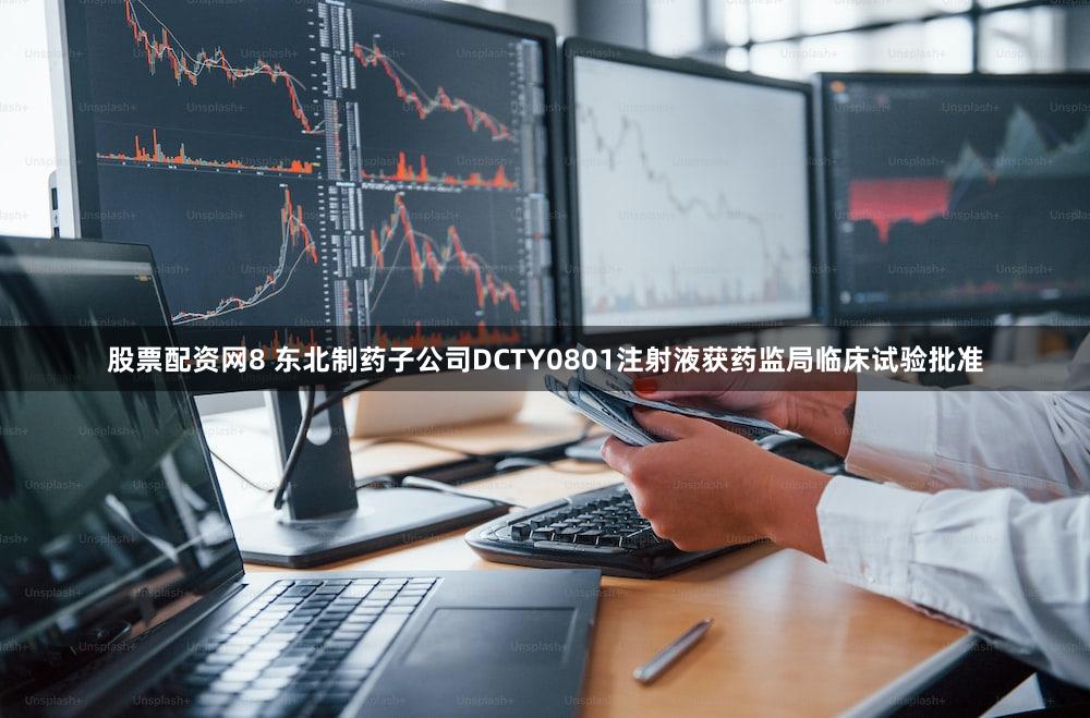 股票配资网8 东北制药子公司DCTY0801注射液获药监局临床试验批准