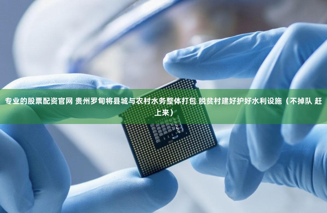 专业的股票配资官网 贵州罗甸将县城与农村水务整体打包 脱贫村建好护好水利设施（不掉队 赶上来）