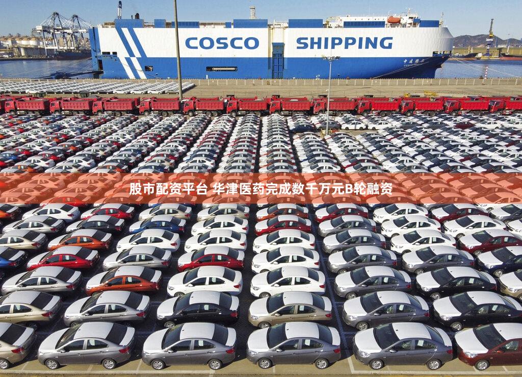 股市配资平台 华津医药完成数千万元B轮融资
