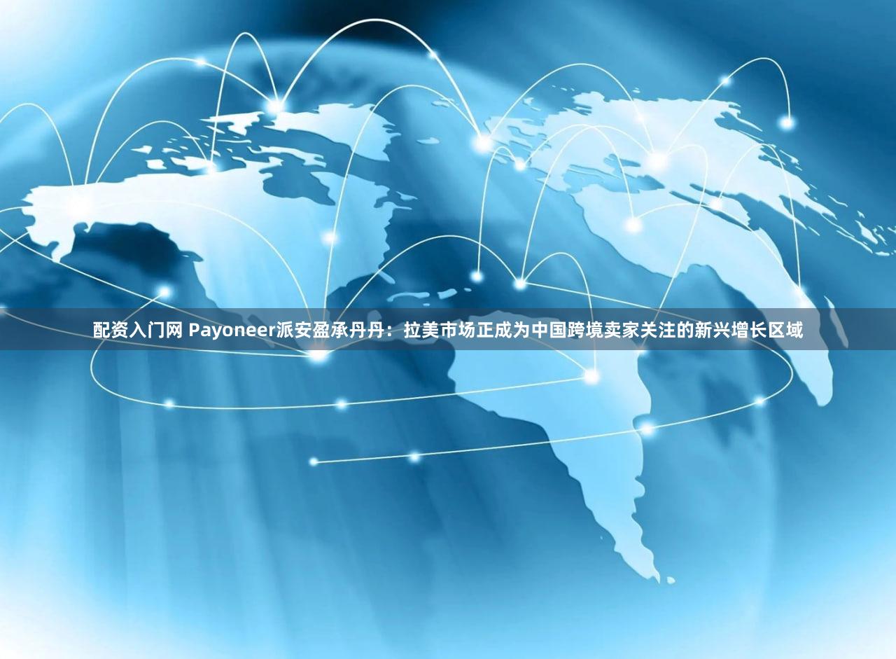 配资入门网 Payoneer派安盈承丹丹：拉美市场正成为中国跨境卖家关注的新兴增长区域