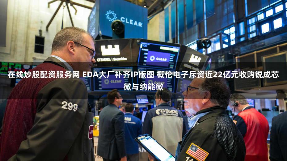 在线炒股配资服务网 EDA大厂补齐IP版图 概伦电子斥资近22亿元收购锐成芯微与纳能微