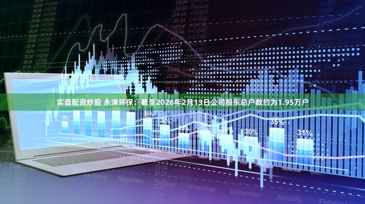 实盘配资炒股 永清环保：截至2026年2月13日公司股东总户数约为1.95万户