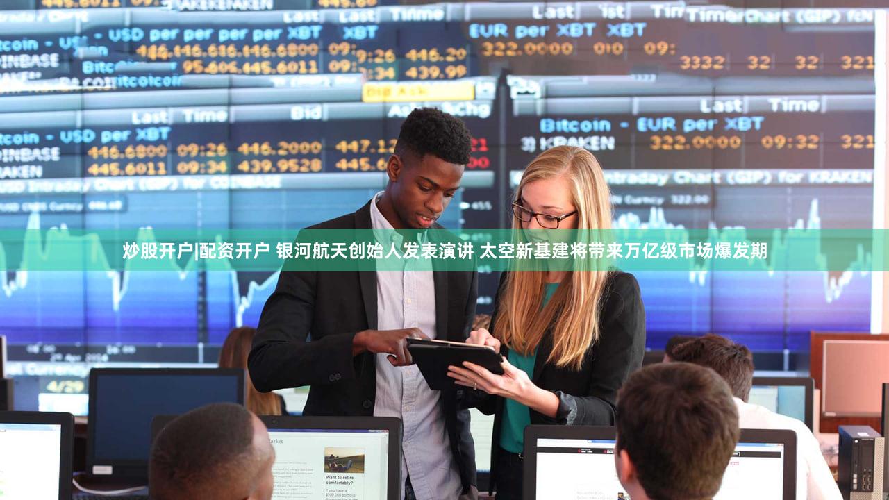 炒股开户|配资开户 银河航天创始人发表演讲 太空新基建将带来万亿级市场爆发期