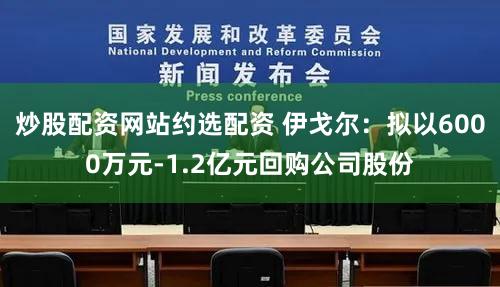 炒股配资网站约选配资 伊戈尔：拟以6000万元-1.2亿元回购公司股份