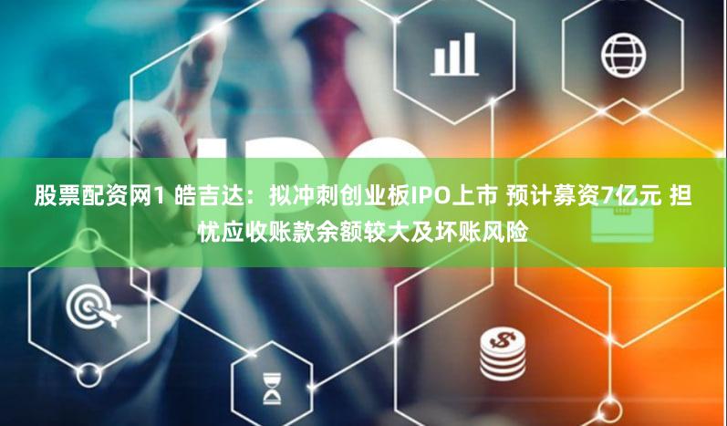 股票配资网1 皓吉达:拟冲刺创业板IPO上市 预计募资7亿元 担忧应收账款余额较大及坏账风险