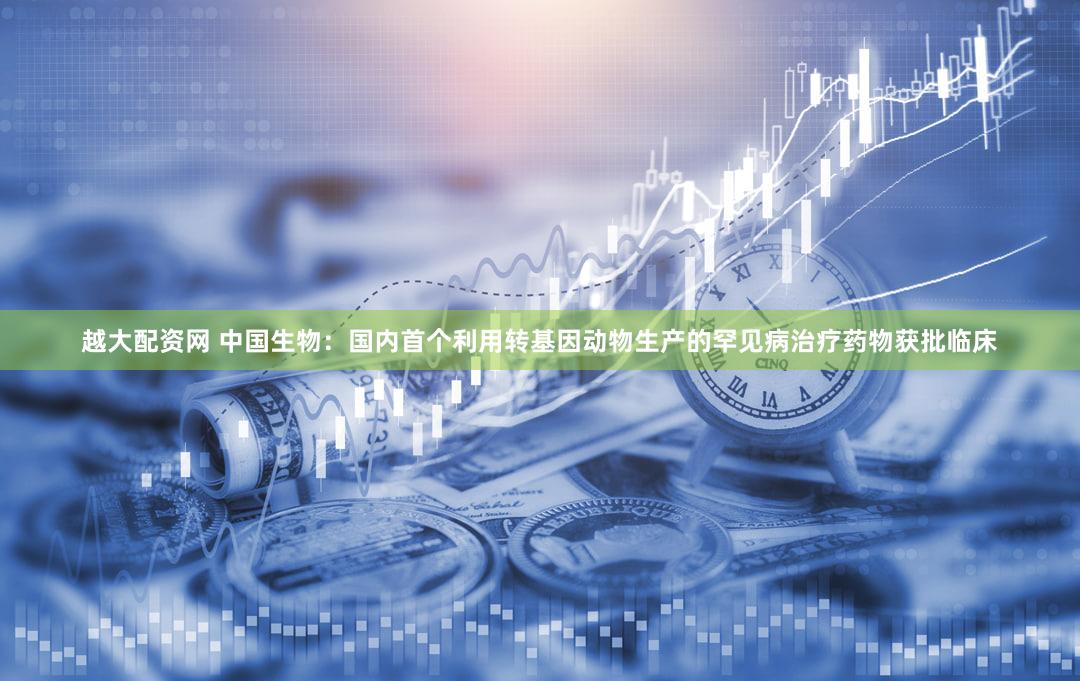 越大配资网 中国生物：国内首个利用转基因动物生产的罕见病治疗药物获批临床