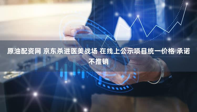 原油配资网 京东杀进医美战场 在线上公示项目统一价格 承诺不推销