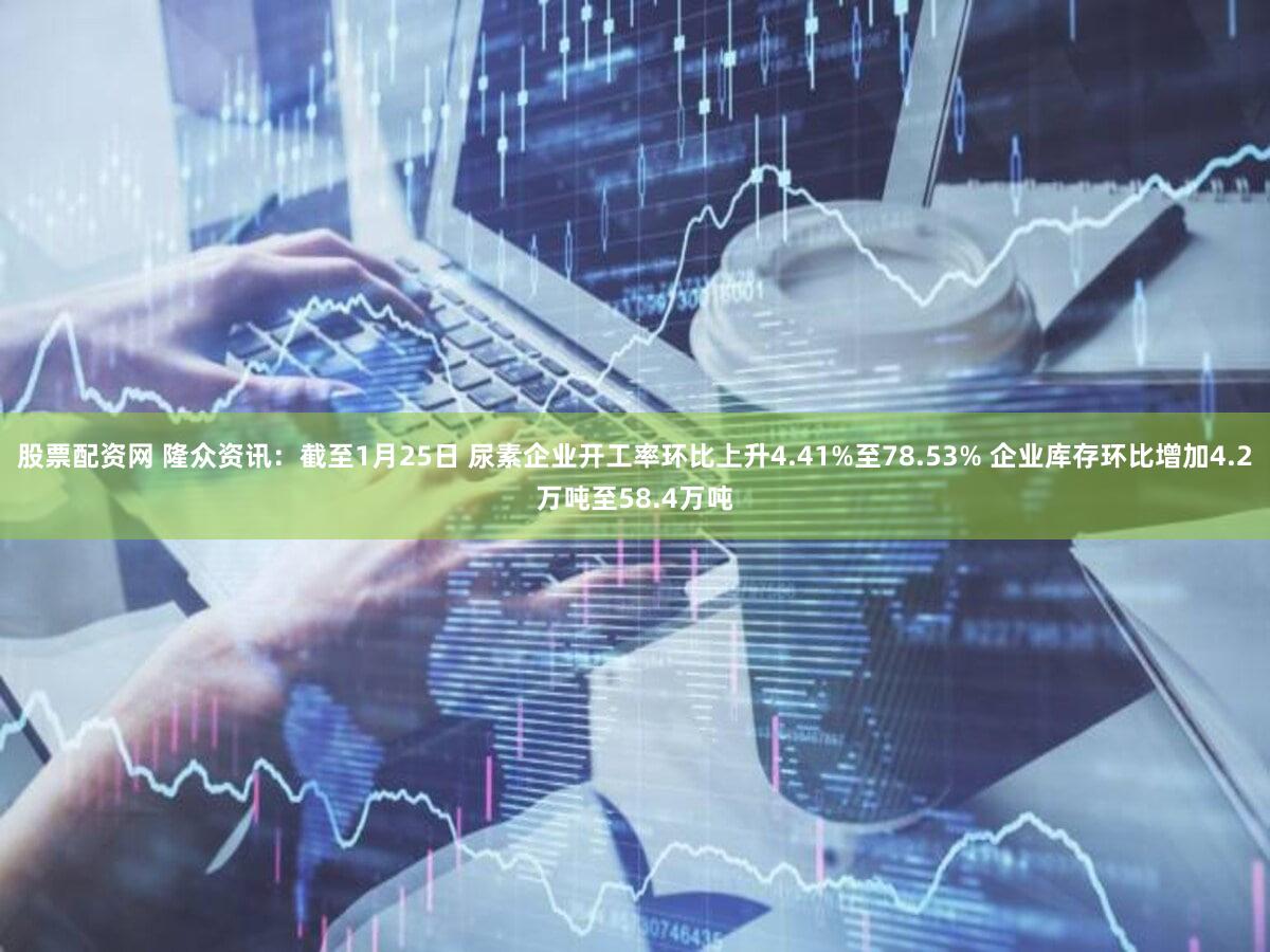 股票配资网 隆众资讯：截至1月25日 尿素企业开工率环比上升4.41%至78.53% 企业库存环比增加4.2万吨至58.4万吨
