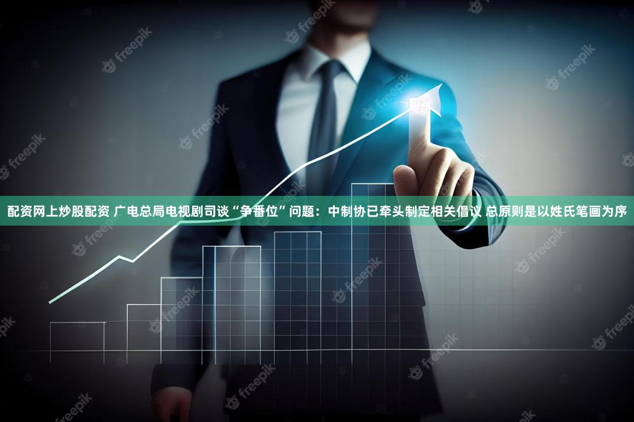 配资网上炒股配资 广电总局电视剧司谈“争番位”问题：中制协已牵头制定相关倡议 总原则是以姓氏笔画为序
