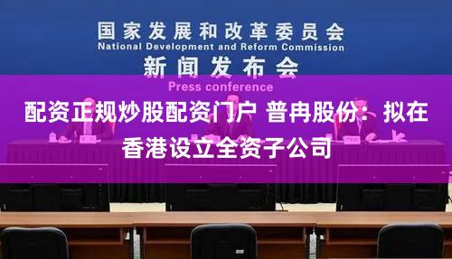 配资正规炒股配资门户 普冉股份：拟在香港设立全资子公司