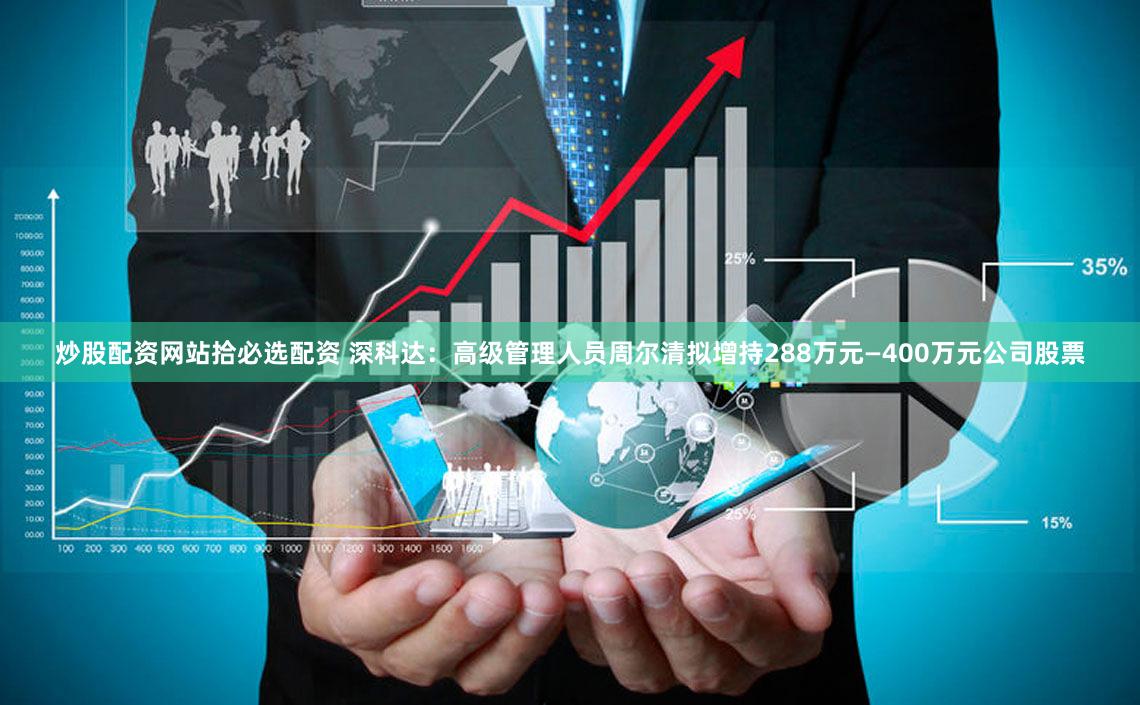 炒股配资网站拾必选配资 深科达：高级管理人员周尔清拟增持288万元—400万元公司股票