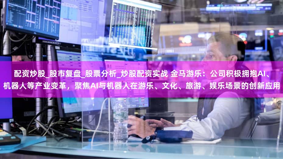 配资炒股_股市复盘_股票分析_炒股配资实战 金马游乐：公司积极拥抱AI、机器人等产业变革，聚焦AI与机器人在游乐、文化、旅游、娱乐场景的创新应用