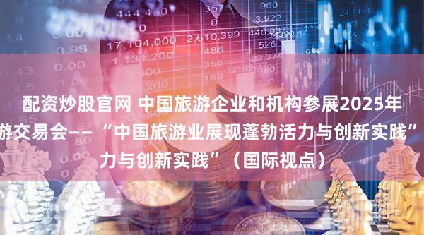 配资炒股官网 中国旅游企业和机构参展2025年伦敦世界旅游交易会—— “中国旅游业展现蓬勃活力与创新实践”（国际视点）
