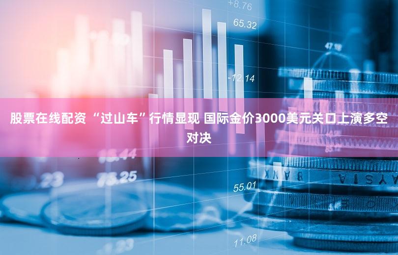 股票在线配资 “过山车”行情显现 国际金价3000美元关口上演多空对决