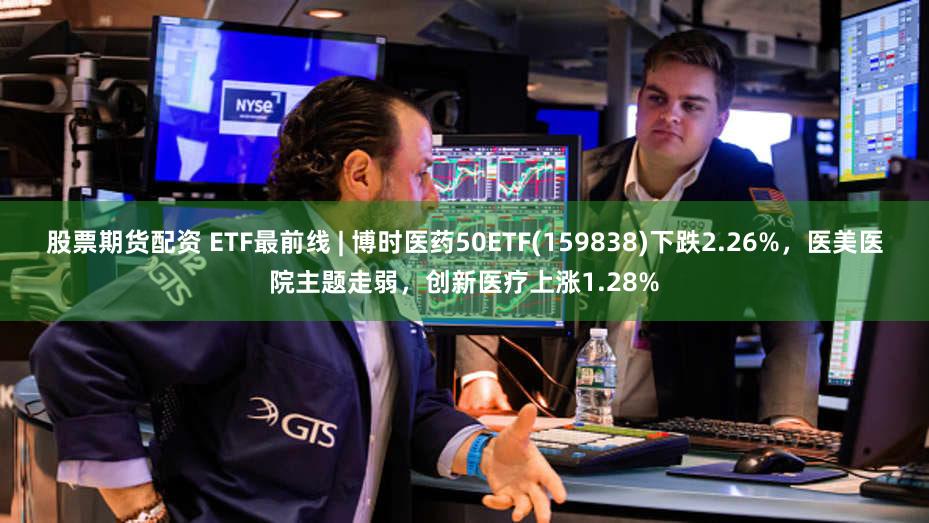 股票期货配资 ETF最前线 | 博时医药50ETF(159838)下跌2.26%，医美医院主题走弱，创新医疗上涨1.28%