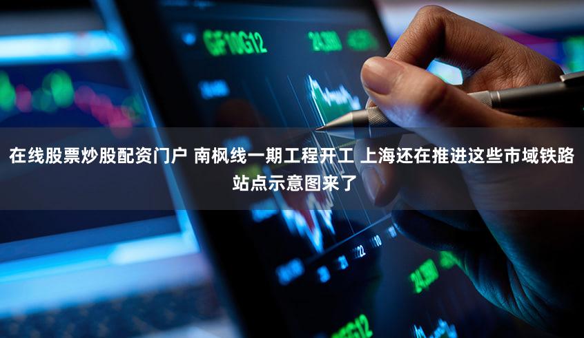 在线股票炒股配资门户 南枫线一期工程开工 上海还在推进这些市域铁路 站点示意图来了