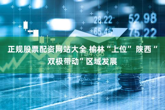 正规股票配资网站大全 榆林“上位” 陕西“双极带动”区域发展
