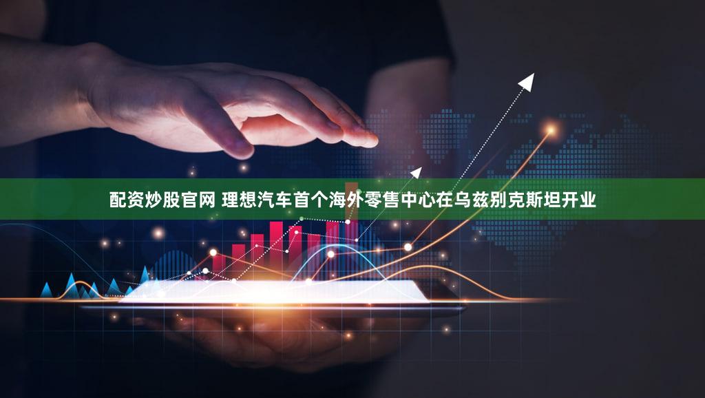 配资炒股官网 理想汽车首个海外零售中心在乌兹别克斯坦开业