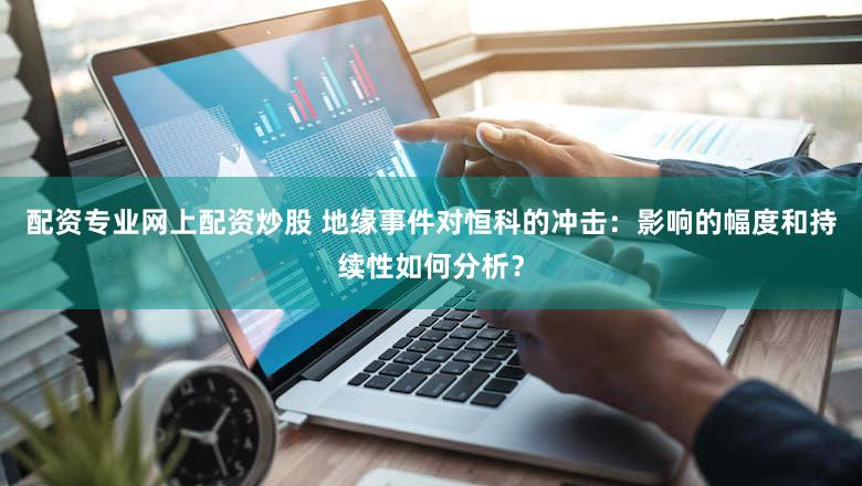 配资专业网上配资炒股 地缘事件对恒科的冲击：影响的幅度和持续性如何分析？