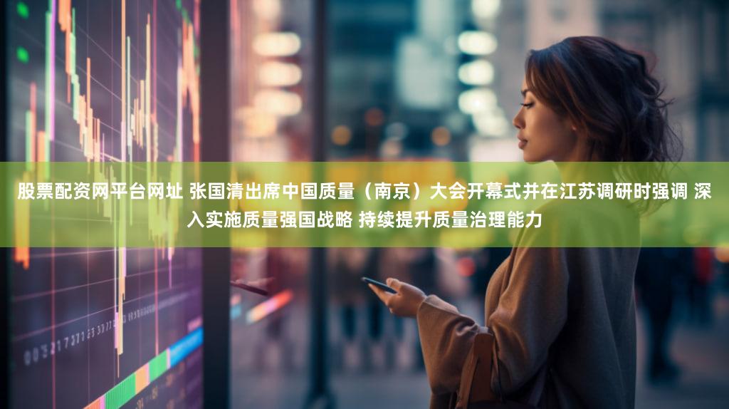 股票配资网平台网址 张国清出席中国质量（南京）大会开幕式并在江苏调研时强调 深入实施质量强国战略 持续提升质量治理能力