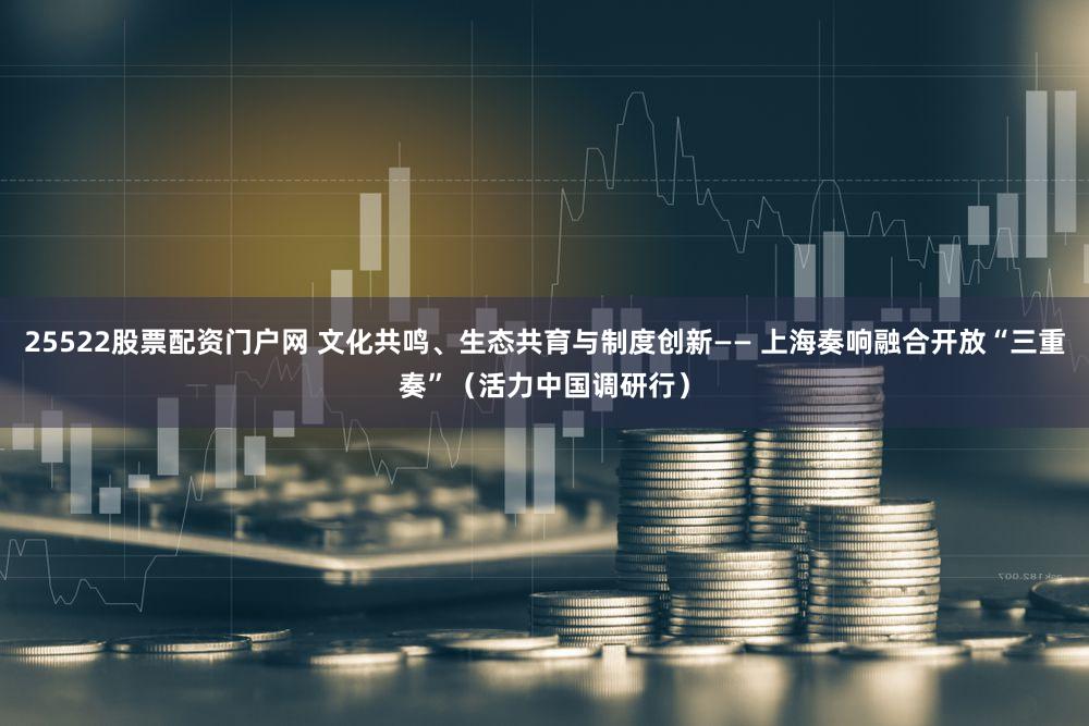 25522股票配资门户网 文化共鸣、生态共育与制度创新—— 上海奏响融合开放“三重奏”（活力中国调研行）