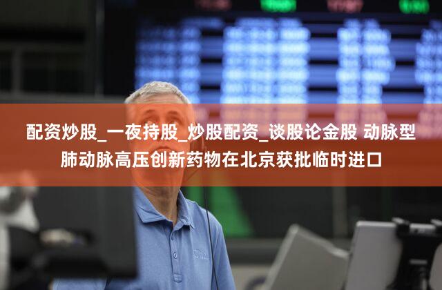 配资炒股_一夜持股_炒股配资_谈股论金股 动脉型肺动脉高压创新药物在北京获批临时进口