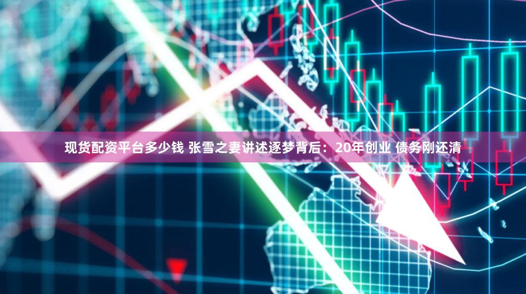 现货配资平台多少钱 张雪之妻讲述逐梦背后：20年创业 债务刚还清