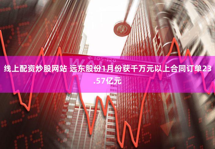 线上配资炒股网站 远东股份1月份获千万元以上合同订单23.57亿元
