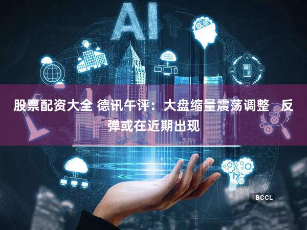 股票配资大全 德讯午评：大盘缩量震荡调整   反弹或在近期出现