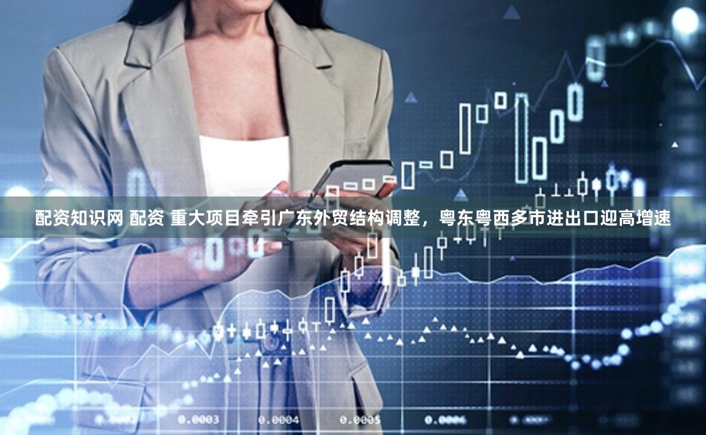 配资知识网 配资 重大项目牵引广东外贸结构调整，粤东粤西多市进出口迎高增速
